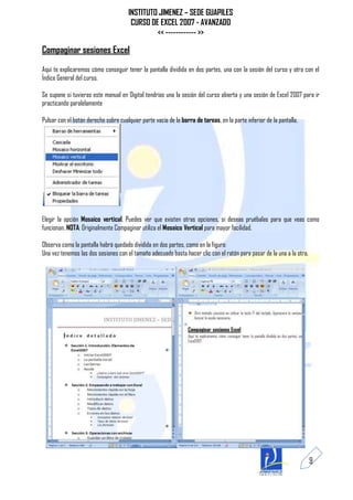 INSTITUTO JIMENEZ – SEDE GUAPILES
                                       CURSO DE EXCEL 2007 - AVANZADO
                                               << ------------ >>

Compaginar sesiones Excel
Aquí te explicaremos cómo conseguir tener la pantalla dividida en dos partes, una con la sesión del curso y otra con el
Índice General del curso.

Se supone si tuvieras este manual en Digital tendrías una la sesión del curso abierta y una sesión de Excel 2007 para ir
practicando paralelamente

Pulsar con el botón derecho sobre cualquier parte vacía de la barra de tareas, en la parte inferior de la pantalla.




Elegir la opción Mosaico vertical, Puedes ver que existen otras opciones, si deseas pruébalas para que veas como
funcionan. NOTA: Originalmente Compaginar utiliza el Mosaico Vertical para mayor facilidad.

Observa como la pantalla habrá quedado dividida en dos partes, como en la figura:
Una vez tenemos las dos sesiones con el tamaño adecuado basta hacer clic con el ratón para pasar de la una a la otra.




                                                                                                                        9
 