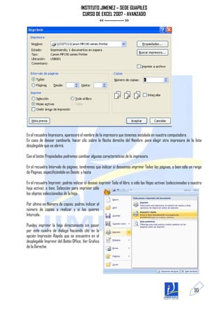 INSTITUTO JIMENEZ – SEDE GUAPILES
                                       CURSO DE EXCEL 2007 - AVANZADO
                                               << ------------ >>




En el recuadro Impresora, aparecerá el nombre de la impresora que tenemos instalada en nuestra computadora.
En caso de desear cambiarla, hacer clic sobre la flecha derecha del Nombre: para elegir otra impresora de la lista
desplegable que se abrirá.

Con el botón Propiedades podremos cambiar algunas características de la impresora.

En el recuadro Intervalo de páginas, tendremos que indicar si deseamos imprimir Todas las páginas, o bien sólo un rango
de Páginas, especificándolo en Desde: y hasta

En el recuadro Imprimir, podrás indicar si deseas imprimir Todo el libro, o sólo las Hojas activas (seleccionadas o nuestra
hoja activa), o bien, Selección para imprimir sólo
los objetos seleccionados de la hoja.

Por último en Número de copias: podrás indicar el
número de copias a realizar y si las quieres
Intercala.

Puedes imprimir la hoja directamente sin pasar
por este cuadro de diálogo haciendo clic en la
opción Impresión Rápida que se encuentra en el
desplegable Imprimir del Botón Office. Ver Grafico
de la Derecha:




                                                                                                                     90
 