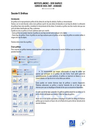 INSTITUTO JIMENEZ – SEDE GUAPILES
                                       CURSO DE EXCEL 2007 - AVANZADO
                                               << ------------ >>

Sección 11. Gráficos

Introducción
Un gráfico es la representación gráfica de los datos de una hoja de cálculo y facilita su interpretación.
Vamos a ver en esta Sección, cómo crear gráficos a partir de unos datos introducidos en una hoja de cálculo. La utilización
de gráficos hace más sencilla e inmediata la interpretación de los datos. A menudo un gráfico nos dice mucho más que una
serie de datos clasificados por filas y columnas.
Cuando se crea un gráfico en Excel, podemos optar por crearlo:
- Como gráfico incrustado: Insertar el gráfico en una hoja normal como cualquier otro objeto.
- Como hoja de gráfico: Crear el gráfico en una hoja exclusiva para el gráfico, en las hojas de gráfico no existen celdas ni
ningún otro tipo de objeto.

Veamos cómo crear de un gráfico.

Crear gráficos
Para insertar un gráfico tenemos varias opciones, pero siempre utilizaremos la sección Gráficos que se encuentra en la
pestaña Insertar.




                                               Es recomendable que tengas seleccionado el rango de celdas que
                                         quieres que participen en el gráfico, de esta forma, Excel podrá generarlo
                                         automáticamente. En caso contrario, el gráfico se mostrará en blanco o no se
                                         creará debido a un tipo de error en los datos que solicita.

                                         Como puedes ver existen diversos tipos de gráficos a nuestra disposición.
                                         Podemos seleccionar un gráfico a insertar haciendo clic en el tipo que nos
                                         interese para que se despliegue el listado de los que se encuentran disponibles.

                                         En cada uno de los tipos generales de gráficos podrás encontrar un enlace en la
                                         parte inferior del listado que muestra Todos los tipos de gráfico...

                                         Hacer clic en esa opción equivaldría a desplegar el cuadro de diálogo de Insertar
                                         gráfico que se muestra al hacer clic en la flecha de la parte inferior derecha de la
                                         sección Gráficos.




                                                                                                                        91
 
