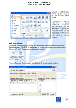INSTITUTO JIMENEZ – SEDE GUAPILES
                                       CURSO DE EXCEL 2007 - AVANZADO
                                               << ------------ >>

                                                                                       Aquí puedes ver listados todos los
                                                                                       gráficos disponibles, selecciona
                                                                                       uno y pulsa Aceptar para empezar
                                                                                       a crearlo.

                                                                                       Si seleccionaste un rango de
                                                                                       celdas verás tu nuevo gráfico
                                                                                       inmediatamente y lo insertará en la
                                                                                       hoja de cálculo con las
                                                                                       características predeterminadas
                                                                                       del gráfico escogido. Si has
                                                                                       decidido probar suerte y no tenías
                                                                                       celdas seleccionadas, deberás
                                                                                       seguir leyendo los siguientes
                                                                                       apartados.


Añadir una serie de datos
Este paso es el más importante de todos ya que en él definiremos qué datos queremos que aparezcan en el gráfico.
Una vez tengamos un gráfico sobre la hoja de cálculo, aparecerán nuevas pestañas para mostrarnos nuevas opciones.
Si observamos la pestaña Diseño encontraremos dos opciones muy útiles:




Primero nos fijaremos en el botón Seleccionar datos. Desde él se abre el siguiente cuadro de diálogo:




                                                                                                                    92
 