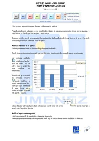 INSTITUTO JIMENEZ – SEDE GUAPILES
                                        CURSO DE EXCEL 2007 - AVANZADO
                                                << ------------ >>




Estas opciones te permitirán aplicar diversos estilos sobre tus gráficos.

Para ello, simplemente selecciona el área completa del gráfico o de uno de sus componentes (áreas, barras, leyenda...) y
luego haz clic en el estilo que más se ajuste a lo que buscas.

Si no quieres utilizar uno de los preestablecidos puedes utilizar las listas Relleno de forma, Contorno de forma y Efectos de
forma para personalizar aún más el estilo del gráfico.

Modificar el tamaño de un gráfico
También puedes seleccionar un elemento del gráfico para modificarlo.

Cuando tienes un elemento seleccionado aparecen diferentes tipos de controles que explicaremos a continuación:

Los controles cuadrados
      establecen el ancho y
largo del objeto, haz clic
sobre ellos y arrástralos
para      modificar     sus
dimensiones.

Haciendo clic y arrastrando
los controles circulares
     podrás modificar su
tamaño manteniendo el alto y
ancho que hayas establecido,
de esta forma podrás
escalar el objeto y hacerlo
más grande o pequeño.




Coloca el cursor sobre cualquier objeto seleccionado, cuando tome esta forma                             podrás hacer clic y
arrastrarlo a la posición deseada.

Modificar la posición de un gráfico
Excel te permite decidir la posición del gráfico en el documento.
Además de poder establecer su tamaño y moverlo por la hoja de cálculo también podrás establecer su ubicación.




                                                                                                                       95
 