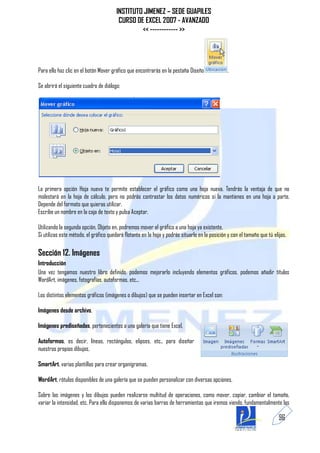 INSTITUTO JIMENEZ – SEDE GUAPILES
                                         CURSO DE EXCEL 2007 - AVANZADO
                                                 << ------------ >>




Para ello haz clic en el botón Mover gráfico que encontrarás en la pestaña Diseño               .

Se abrirá el siguiente cuadro de diálogo:




La primera opción Hoja nueva te permite establecer el gráfico como una hoja nueva. Tendrás la ventaja de que no
molestará en la hoja de cálculo, pero no podrás contrastar los datos numéricos si la mantienes en una hoja a parte.
Depende del formato que quieras utilizar.
Escribe un nombre en la caja de texto y pulsa Aceptar.

Utilizando la segunda opción, Objeto en, podremos mover el gráfico a una hoja ya existente.
Si utilizas este método, el gráfico quedará flotante en la hoja y podrás situarlo en la posición y con el tamaño que tú elijas.

Sección 12. Imágenes
Introducción
Una vez tengamos nuestro libro definido, podemos mejorarlo incluyendo elementos gráficos, podemos añadir títulos
WordArt, imágenes, fotografías, autoformas, etc...

Los distintos elementos gráficos (imágenes o dibujos) que se pueden insertar en Excel son:

Imágenes desde archivo,

Imágenes prediseñadas, pertenecientes a una galería que tiene Excel,

Autoformas, es decir, líneas, rectángulos, elipses, etc., para diseñar
nuestros propios dibujos,

SmartArt, varias plantillas para crear organigramas,

WordArt, rótulos disponibles de una galería que se pueden personalizar con diversas opciones.

Sobre las imágenes y los dibujos pueden realizarse multitud de operaciones, como mover, copiar, cambiar el tamaño,
variar la intensidad, etc. Para ello disponemos de varias barras de herramientas que iremos viendo, fundamentalmente las

                                                                                                                           96
 