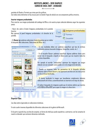 INSTITUTO JIMENEZ – SEDE GUAPILES
                                       CURSO DE EXCEL 2007 - AVANZADO
                                               << ------------ >>
pestañas de Diseño y Formato que vimos para los gráficos.
Con todos estos elementos no hay excusa para no diseñar hojas de cálculo con una componente gráfica atractiva.

Insertar imágenes prediseñadas
Para insertar una imagen prediseñada del catálogo de Office o de nuestra propia colección debemos seguir los siguientes
pasos:

- Hacer clic sobre el botón Imágenes prediseñadas de la pestaña
Insertar.
Nos aparece el panel Imágenes prediseñadas a la derecha de la
pantalla.

- En Buscar en: podemos seleccionar donde deseamos que se realice
la búsqueda (Mis colecciones, Colecciones de Office, etc.).

                                            - En Los resultados deben ser: podemos especificar qué tipo de archivos
                                            multimedia estamos buscando (imágenes, fotografías, sonido, etc. )

                                            - En el recuadro Buscar: podemos especificar algunas palabras claves para
                                            acotar más la búsqueda o dejarlo en blanco para que nos muestre todos los
                                            archivos disponibles.

                                            Por ejemplo al escribir "motocicleta" aparecen las imágenes que tengan
                                            relación con ese concepto, como puedes ver en la imagen de la derecha.

                                            - Cuando ya tengamos todos los parámetros de la búsqueda definidos
                                            pulsamos sobre el botón Buscar y nos aparecerá una lista con una vista previa
                                            con los archivos localizados.

                                            - Si hemos localizado la imagen que buscábamos simplemente debemos
                                            seleccionarla de la lista y automáticamente se insertará en la hoja de cálculo.

                                            Al realizar búsquedas de imágenes puede que el sistema solicite que insertes
                                            el CD-ROM de Office2007 para copiar la imagen a tu disco duro.




Organizar Clips:

Los clips están organizados en colecciones temáticas.

En este cuadro tenemos disponibles las diferentes colecciones de la galería de Microsoft.

En la parte izquierda hay una lista de carpetas, en forma de árbol que puede expandirse y contraerse, con las carpetas de
nuestro ordenador que contienen elementos multimedia.



                                                                                                                     97
 