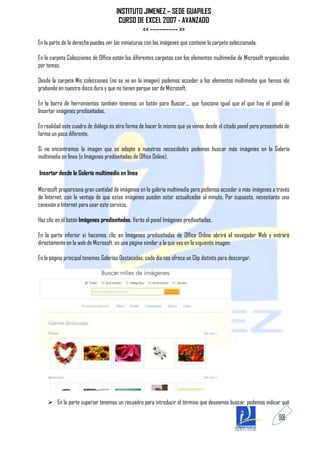 INSTITUTO JIMENEZ – SEDE GUAPILES
                                       CURSO DE EXCEL 2007 - AVANZADO
                                               << ------------ >>
En la parte de la derecha puedes ver las miniaturas con las imágenes que contiene la carpeta seleccionada.

En la carpeta Colecciones de Office están las diferentes carpetas con los elementos multimedia de Microsoft organizadas
por temas.

Desde la carpeta Mis colecciones (no se ve en la imagen) podemos acceder a los elementos multimedia que hemos ido
grabando en nuestro disco duro y que no tienen porque ser de Microsoft.

En la barra de herramientas también tenemos un botón para Buscar..., que funciona igual que el que hay el panel de
Insertar imágenes prediseñadas.

En realidad este cuadro de diálogo es otra forma de hacer lo mismo que ya vimos desde el citado panel pero presentado de
forma un poco diferente.

Si no encontramos la imagen que se adapte a nuestras necesidades podemos buscar más imágenes en la Galería
multimedia en línea (o Imágenes prediseñadas de Office Online).

Insertar desde la Galería multimedia en línea

Microsoft proporciona gran cantidad de imágenes en la galería multimedia pero podemos acceder a más imágenes a través
de Internet, con la ventaja de que estas imágenes pueden estar actualizadas al minuto. Por supuesto, necesitarás una
conexión a Internet para usar este servicio.

Haz clic en el botón Imágenes prediseñadas. Verás el panel Imágenes prediseñadas.

En la parte inferior si hacemos clic en Imágenes prediseñadas de Office Online abrirá el navegador Web y entrará
directamente en la web de Microsoft, en una página similar a la que ves en la siguiente imagen:

En la página principal tenemos Galerías Destacadas, cada día nos ofrece un Clip distinto para descargar.




     En la parte superior tenemos un recuadro para introducir el término que deseamos buscar, podemos indicar qué

                                                                                                                  98
 