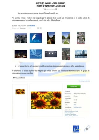 INSTITUTO JIMENEZ – SEDE GUAPILES
                                      CURSO DE EXCEL 2007 - AVANZADO
                                              << ------------ >>
        tipo de medios queremos buscar, imagen, fotografía, sonido, etc.

Por ejemplo, vamos a realizar una búsqueda por la palabra clave Ciudad que introducimos en el cuadro Galería de
imágenes y pulsamos Intro o hacemos clic con el ratón sobre el botón Buscar.




     En la zona inferior de la página principal tenemos todas las categorías de imágenes de las que se dispone.

De esta forma se pueden explorar las imágenes por temas, tenemos una clasificación bastante extensa de grupos de
imágenes como vemos más abajo.




                                                                                                                   99
 