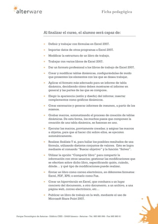 Ficha pedagógica




                            Al finalizar el curso, el alumno será capaz de:

                                Definir y trabajar con fórmulas en Excel 2007.

                                Importar datos de otros programas a Excel 2007.
                                Modificar la estructura de un libro de trabajo.
                                Trabajar con varios libros de Excel 2007.

                                Dar un formato profesional a los libros de trabajo de Excel 2007.
                                Crear y modificar tablas dinámicas, configurándolas de modo
                                 que presenten los elementos con los que se desea trabajar.
                                Aplicar el formato más adecuado para un informe de tabla
                                 dinámica, decidiendo cómo deben mostrarse el informe en
                                 general y las partes de las que se compone.

                                Elegir la apariencia (estilo y diseño) del informe; insertar
                                 complementos como gráficos dinámicos.
                                Crear escenarios y generar informes de resumen, a partir de los
                                 mismos.
                                Grabar macros, automatizando el proceso de creación de tablas
                                 dinámicas. De esta forma, los muchos pasos que componen la
                                 creación de una tabla dinámica, se fusionan en uno.
                                Ejecutar las macros, previamente creadas; y asignar las macros
                                 a objetos, para que al hacer clic sobre ellos, se ejecuten
                                 automáticamente.
                                Realizar Análisis Y si, para hallar los posibles resultados de una
                                 fórmula, utilizando distintos conjuntos de valores. Esto se logra
                                 mediante el comando “Buscar objetivo” y la función “Solver”.
                                Utilizar la opción “Compartir libro” para compartir la
                                 información con otros usuarios; gestionar las modificaciones que
                                 se efectúen sobre dicho libro, especificando quién, cuándo,
                                 dónde… y qué tipo de modificaciones puede realizar.
                                Enviar un libro como correo electrónico, en diferentes formatos:
                                 Excel, PDF, XPS; o enviarlo como Fax.
                                Crear un hipervínculo en Excel, que conduzca a un lugar
                                 concreto del documento, a otro documento, a un archivo, a una
                                 página web, correo electrónico, etc…

                                Publicar un libro de trabajo en la web, mediante el uso de
                                 Microsoft Share Point 2007.




Parque Tecnológico de Asturias - Edificio CEEI - 33428 Llanera - Asturias - Tel. 985 980 098 - Fax 985 980 61
 