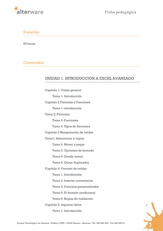 Ficha pedagógica



      Duración

      60 horas.




      Contenidos



                            UNIDAD 1. INTRODUCCIÓN A EXCEL AVANZADO

                            Capítulo 1: Visión general
                                   Tema 1: Introducción

                            Capítulo 2 Fórmulas y Funciones
                                   Tema 1: introducción
                            Tema 2: Fórmulas

                                   Tema 3: Funciones
                                   Tema 4: Tipos de funciones
                            Capítulo 3 Manipulación de celdas

                            Tema1: Seleccionar y copiar
                                   Tema 2: Mover y pegar
                                   Tema 3: Opciones de borrado

                                   Tema 5: Dividir textos
                                   Tema 6: Quitar duplicados
                            Capítulo 4: Formato de celdas

                                   Tema 1: Introducción
                                   Tema 2: Insertar comentarios
                                   Tema 3: Formatos personalizados

                                   Tema 5: El formato condicional
                                   Tema 6: Reglas de validación
                            Capítulo 5: Importar datos
                                   Tema 1: Introducción


Parque Tecnológico de Asturias - Edificio CEEI - 33428 Llanera - Asturias - Tel. 985 980 098 - Fax 985 980 61
 