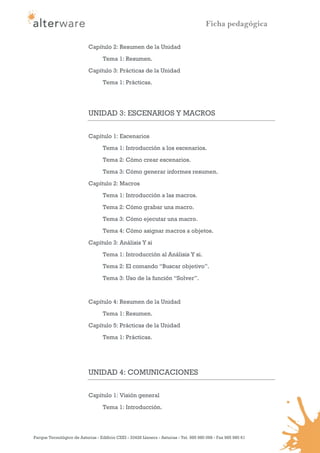 Ficha pedagógica

                            Capítulo 2: Resumen de la Unidad

                                   Tema 1: Resumen.
                            Capítulo 3: Prácticas de la Unidad
                                   Tema 1: Prácticas.




                            UNIDAD 3: ESCENARIOS Y MACROS

                            Capítulo 1: Escenarios
                                   Tema 1: Introducción a los escenarios.
                                   Tema 2: Cómo crear escenarios.

                                   Tema 3: Cómo generar informes resumen.
                            Capítulo 2: Macros
                                   Tema 1: Introducción a las macros.

                                   Tema 2: Cómo grabar una macro.
                                   Tema 3: Cómo ejecutar una macro.
                                   Tema 4: Cómo asignar macros a objetos.
                            Capítulo 3: Análisis Y si
                                   Tema 1: Introducción al Análisis Y si.
                                   Tema 2: El comando “Buscar objetivo”.
                                   Tema 3: Uso de la función “Solver”.


                            Capítulo 4: Resumen de la Unidad
                                   Tema 1: Resumen.
                            Capítulo 5: Prácticas de la Unidad
                                   Tema 1: Prácticas.




                            UNIDAD 4: COMUNICACIONES

                            Capítulo 1: Visión general

                                   Tema 1: Introducción.




Parque Tecnológico de Asturias - Edificio CEEI - 33428 Llanera - Asturias - Tel. 985 980 098 - Fax 985 980 61
 