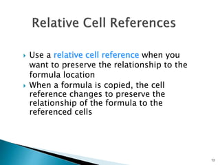 13
 Use a relative cell reference when you
want to preserve the relationship to the
formula location
 When a formula is copied, the cell
reference changes to preserve the
relationship of the formula to the
referenced cells
 