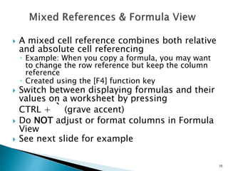 15
 A mixed cell reference combines both relative
and absolute cell referencing
◦ Example: When you copy a formula, you may want
to change the row reference but keep the column
reference
◦ Created using the [F4] function key
 Switch between displaying formulas and their
values on a worksheet by pressing
CTRL + ` (grave accent)
 Do NOT adjust or format columns in Formula
View
 See next slide for example
 