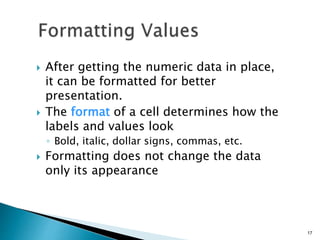 After getting the numeric data in place,
it can be formatted for better
presentation.
 The format of a cell determines how the
labels and values look
◦ Bold, italic, dollar signs, commas, etc.
 Formatting does not change the data
only its appearance
17
 