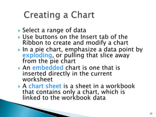 23
 Select a range of data
 Use buttons on the Insert tab of the
Ribbon to create and modify a chart
 In a pie chart, emphasize a data point by
exploding, or pulling that slice away
from the pie chart
 An embedded chart is one that is
inserted directly in the current
worksheet
 A chart sheet is a sheet in a workbook
that contains only a chart, which is
linked to the workbook data
 