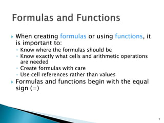  When creating formulas or using functions, it
is important to:
◦ Know where the formulas should be
◦ Know exactly what cells and arithmetic operations
are needed
◦ Create formulas with care
◦ Use cell references rather than values
 Formulas and functions begin with the equal
sign (=)
7
 