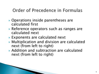 9
 Operations inside parentheses are
calculated first
 Reference operators such as ranges are
calculated next
 Exponents are calculated next
 Multiplication and division are calculated
next (from left to right)
 Addition and subtraction are calculated
next (from left to right)
 