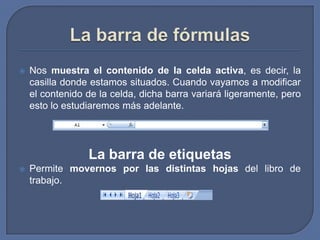    Nos muestra el contenido de la celda activa, es decir, la
    casilla donde estamos situados. Cuando vayamos a modificar
    el contenido de la celda, dicha barra variará ligeramente, pero
    esto lo estudiaremos más adelante.




                 La barra de etiquetas
   Permite movernos por las distintas hojas del libro de
    trabajo.
 