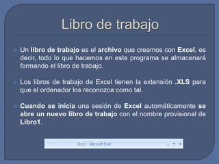    Un libro de trabajo es el archivo que creamos con Excel, es
    decir, todo lo que hacemos en este programa se almacenará
    formando el libro de trabajo.

   Los libros de trabajo de Excel tienen la extensión .XLS para
    que el ordenador los reconozca como tal.

   Cuando se inicia una sesión de Excel automáticamente se
    abre un nuevo libro de trabajo con el nombre provisional de
    Libro1.
 