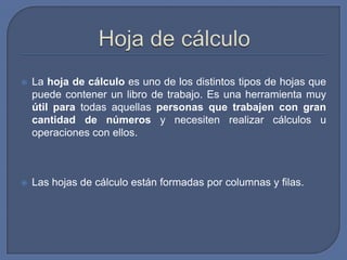    La hoja de cálculo es uno de los distintos tipos de hojas que
    puede contener un libro de trabajo. Es una herramienta muy
    útil para todas aquellas personas que trabajen con gran
    cantidad de números y necesiten realizar cálculos u
    operaciones con ellos.



   Las hojas de cálculo están formadas por columnas y filas.
 