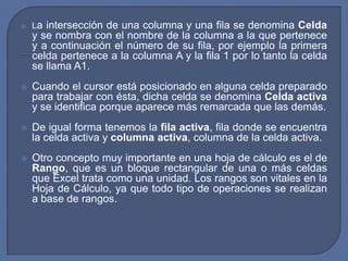    La intersección de una columna y una fila se denomina Celda
    y se nombra con el nombre de la columna a la que pertenece
    y a continuación el número de su fila, por ejemplo la primera
    celda pertenece a la columna A y la fila 1 por lo tanto la celda
    se llama A1.
   Cuando el cursor está posicionado en alguna celda preparado
    para trabajar con ésta, dicha celda se denomina Celda activa
    y se identifica porque aparece más remarcada que las demás.
   De igual forma tenemos la fila activa, fila donde se encuentra
    la celda activa y columna activa, columna de la celda activa.
   Otro concepto muy importante en una hoja de cálculo es el de
    Rango, que es un bloque rectangular de una o más celdas
    que Excel trata como una unidad. Los rangos son vitales en la
    Hoja de Cálculo, ya que todo tipo de operaciones se realizan
    a base de rangos.
 
