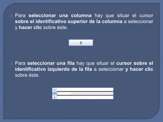    Para seleccionar una columna hay que situar el cursor
    sobre el identificativo superior de la columna a seleccionar
    y hacer clic sobre éste.




   Para seleccionar una fila hay que situar el cursor sobre el
    identificativo izquierdo de la fila a seleccionar y hacer clic
    sobre éste.
 