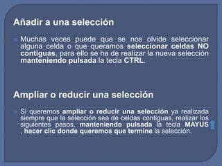 Añadir a una selección
   Muchas veces puede que se nos olvide seleccionar
    alguna celda o que queramos seleccionar celdas NO
    contiguas, para ello se ha de realizar la nueva selección
    manteniendo pulsada la tecla CTRL.



Ampliar o reducir una selección
   Si queremos ampliar o reducir una selección ya realizada
    siempre que la selección sea de celdas contiguas, realizar los
    siguientes pasos, manteniendo pulsada la tecla MAYUS
    , hacer clic donde queremos que termine la selección.
 