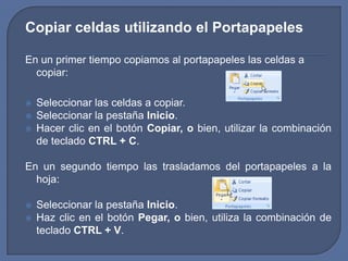 Copiar celdas utilizando el Portapapeles

En un primer tiempo copiamos al portapapeles las celdas a
  copiar:

   Seleccionar las celdas a copiar.
   Seleccionar la pestaña Inicio.
   Hacer clic en el botón Copiar, o bien, utilizar la combinación
    de teclado CTRL + C.

En un segundo tiempo las trasladamos del portapapeles a la
  hoja:

   Seleccionar la pestaña Inicio.
   Haz clic en el botón Pegar, o bien, utiliza la combinación de
    teclado CTRL + V.
 