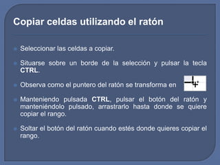 Copiar celdas utilizando el ratón

   Seleccionar las celdas a copiar.

   Situarse sobre un borde de la selección y pulsar la tecla
    CTRL.

   Observa como el puntero del ratón se transforma en

   Manteniendo pulsada CTRL, pulsar el botón del ratón y
    manteniéndolo pulsado, arrastrarlo hasta donde se quiere
    copiar el rango.

   Soltar el botón del ratón cuando estés donde quieres copiar el
    rango.
 