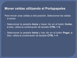 Mover celdas utilizando el Portapapeles

Para mover unas celdas a otra posición, Seleccionar las celdas
  a mover

   Seleccionar la pestaña Inicio y hacer clic en el botón Cortar,
    o bien, utiliza la combinación de teclado CTRL + X.

   Seleccionar la pestaña Inicio y haz clic en el botón Pegar, o
    bien, utiliza la combinación de teclado CTRL + V.
 