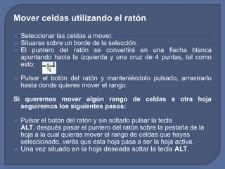 Mover celdas utilizando el ratón
   Seleccionar las celdas a mover.
   Situarse sobre un borde de la selección.
   El puntero del ratón se convertirá en una flecha blanca
    apuntando hacia la izquierda y una cruz de 4 puntas, tal como
    esto:

   Pulsar el botón del ratón y manteniéndolo pulsado, arrastrarlo
    hasta donde quieres mover el rango.

Si queremos mover algún rango de celdas a otra hoja
  seguiremos los siguientes pasos:

   Pulsar el botón del ratón y sin soltarlo pulsar la tecla
    ALT, después pasar el puntero del ratón sobre la pestaña de la
    hoja a la cual quieras mover el rango de celdas que hayas
    seleccionado, verás que esta hoja pasa a ser la hoja activa.
   Una vez situado en la hoja deseada soltar la tecla ALT.
 