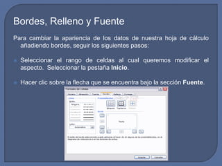 Bordes, Relleno y Fuente
Para cambiar la apariencia de los datos de nuestra hoja de cálculo
  añadiendo bordes, seguir los siguientes pasos:

   Seleccionar el rango de celdas al cual queremos modificar el
    aspecto. Seleccionar la pestaña Inicio.

   Hacer clic sobre la flecha que se encuentra bajo la sección Fuente.
 