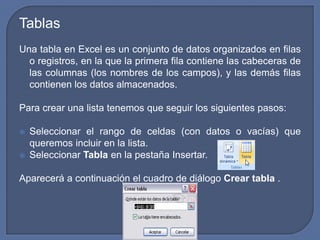 Tablas
Una tabla en Excel es un conjunto de datos organizados en filas
  o registros, en la que la primera fila contiene las cabeceras de
  las columnas (los nombres de los campos), y las demás filas
  contienen los datos almacenados.

Para crear una lista tenemos que seguir los siguientes pasos:

   Seleccionar el rango de celdas (con datos o vacías) que
    queremos incluir en la lista.
   Seleccionar Tabla en la pestaña Insertar.

Aparecerá a continuación el cuadro de diálogo Crear tabla .
 