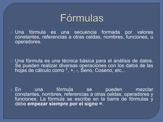    Una fórmula es una secuencia formada por valores
    constantes, referencias a otras celdas, nombres, funciones, u
    operadores.


   Una fórmula es una técnica básica para el análisis de datos.
    Se pueden realizar diversas operaciones con los datos de las
    hojas de cálculo como *, +, -, Seno, Coseno, etc...


   En      una       fórmula      se       pueden        mezclar
    constantes, nombres, referencias a otras celdas, operadores y
    funciones. La fórmula se escribe en la barra de fórmulas y
    debe empezar siempre por el signo =.
 