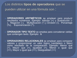    OPERADORES ARITMÉTICOS se emplean para producir
    resultados numéricos. Ejemplo: Adición (+) y Sustracción (-
    ), Negación (-), Multiplicación (*) y División (/), Porcentaje
    (%), Exponenciación (^).

   OPERADOR TIPO TEXTO se emplea para concatenar celdas
    que contengan texto. Ejemplo: &

   OPERADORES RELACIONALES se emplean para comparar
    valores y proporcionar un valor lógico (verdadero o falso)
    como resultado de la comparación. Ejemplo: Menor que
    (<), Mayor que (>), Igualdad (=), Menor o igual que
    (<=), Mayor o igual que (>=), Desigualdad (<>)
 