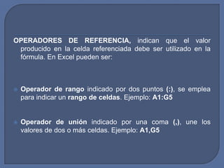 OPERADORES DE REFERENCIA, indican que el valor
 producido en la celda referenciada debe ser utilizado en la
 fórmula. En Excel pueden ser:



   Operador de rango indicado por dos puntos (:), se emplea
    para indicar un rango de celdas. Ejemplo: A1:G5


   Operador de unión indicado por una coma (,), une los
    valores de dos o más celdas. Ejemplo: A1,G5
 
