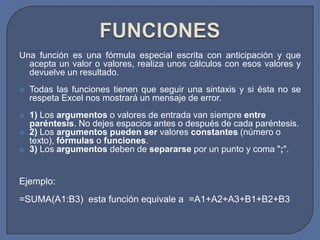 Una función es una fórmula especial escrita con anticipación y que
  acepta un valor o valores, realiza unos cálculos con esos valores y
  devuelve un resultado.
   Todas las funciones tienen que seguir una sintaxis y si ésta no se
    respeta Excel nos mostrará un mensaje de error.
   1) Los argumentos o valores de entrada van siempre entre
    paréntesis. No dejes espacios antes o después de cada paréntesis.
   2) Los argumentos pueden ser valores constantes (número o
    texto), fórmulas o funciones.
   3) Los argumentos deben de separarse por un punto y coma ";".


Ejemplo:
=SUMA(A1:B3) esta función equivale a =A1+A2+A3+B1+B2+B3
 