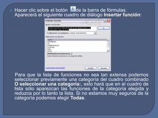    Hacer clic sobre el botón   de la barra de fórmulas.
    Aparecerá el siguiente cuadro de diálogo Insertar función:




    Para que la lista de funciones no sea tan extensa podemos
    seleccionar previamente una categoría del cuadro combinado
    O seleccionar una categoría:, esto hará que en el cuadro de
    lista sólo aparezcan las funciones de la categoría elegida y
    reduzca por lo tanto la lista. Si no estamos muy seguros de la
    categoría podemos elegir Todas.
 