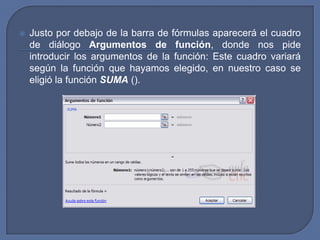    Justo por debajo de la barra de fórmulas aparecerá el cuadro
    de diálogo Argumentos de función, donde nos pide
    introducir los argumentos de la función: Este cuadro variará
    según la función que hayamos elegido, en nuestro caso se
    eligió la función SUMA ().
 