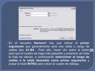    En el recuadro Número1 hay que indicar el primer
    argumento que generalmente será una celda o rango de
    celdas tipo A1:B4 . Para ello, hacer clic sobre le botón
    para que el cuadro se haga más pequeño y podamos ver toda
    la hoja de cálculo, a continuación seleccionar el rango de
    celdas o la celda deseadas como primer argumento y
    pulsar la tecla INTRO para volver al cuadro de diálogo.
 