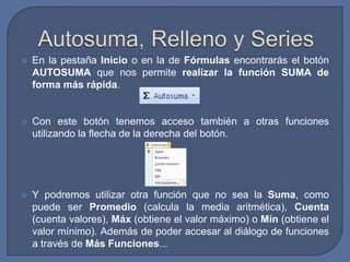    En la pestaña Inicio o en la de Fórmulas encontrarás el botón
    AUTOSUMA que nos permite realizar la función SUMA de
    forma más rápida.


   Con este botón tenemos acceso también a otras funciones
    utilizando la flecha de la derecha del botón.




   Y podremos utilizar otra función que no sea la Suma, como
    puede ser Promedio (calcula la media aritmética), Cuenta
    (cuenta valores), Máx (obtiene el valor máximo) o Mín (obtiene el
    valor mínimo). Además de poder accesar al diálogo de funciones
    a través de Más Funciones...
 