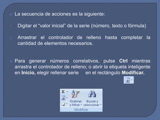     La secuencia de acciones es la siguiente:

1.    Digitar el “valor inicial” de la serie (número, texto o fórmula)

2.    Arrastrar el controlador de relleno hasta completar la
      cantidad de elementos necesarios.


    Para generar números correlativos, pulse Ctrl mientras
     arrastra el controlador de relleno; o abrir la etiqueta inteligente
     en Inicio, elegir rellenar serie en el rectángulo Modificar.
 