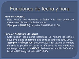 Función AHORA()
 Esta función nos devuelve la fecha y la hora actual del
  sistema con formato de fecha y hora.
  Ejemplo: =AHORA() devuelve 09/09/2004 11:50.


Función AÑO(núm_de_serie)
 Esta función tiene como parámetro un número de serie y
  devuelve el año en formato año entre el rango de 1900-9999.
  Ejemplo: =AÑO(38300) devuelve 2004. En vez de un número
  de serie le podríamos pasar la referencia de una celda que
  contenga una fecha: =AÑO(B12) devuelve también 2004 si en
  la celda B12 tengo el valor 01/01/2004.
 