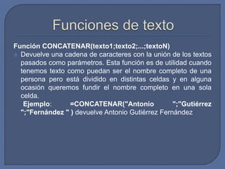 Función CONCATENAR(texto1;texto2;...;textoN)
 Devuelve una cadena de caracteres con la unión de los textos
  pasados como parámetros. Esta función es de utilidad cuando
  tenemos texto como puedan ser el nombre completo de una
  persona pero está dividido en distintas celdas y en alguna
  ocasión queremos fundir el nombre completo en una sola
  celda.
   Ejemplo:      =CONCATENAR("Antonio             ";"Gutiérrez
  ";"Fernández " ) devuelve Antonio Gutiérrez Fernández
 