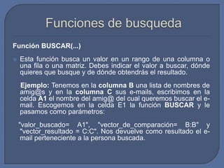 Función BUSCAR(...)
   Esta función busca un valor en un rango de una columna o
    una fila o una matriz. Debes indicar el valor a buscar, dónde
    quieres que busque y de dónde obtendrás el resultado.
    Ejemplo: Tenemos en la columna B una lista de nombres de
    amig@s y en la columna C sus e-mails, escribimos en la
    celda A1 el nombre del amig@ del cual queremos buscar el e-
    mail. Escogemos en la celda E1 la función BUSCAR y le
    pasamos como parámetros:
    "valor_buscado= A1", "vector_de_comparación= B:B" y
     "vector_resultado = C:C". Nos devuelve como resultado el e-
     mail perteneciente a la persona buscada.
 