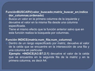 FunciónBUSCARV(valor_buscado;matriz_buscar_en;indica
  dor_columnas;ordenado)
 Busca un valor en la primera columna de la izquierda y
  devuelve el valor en la misma fila desde una columna
  especificada.
  Tiene el mismo efecto que la función anterior salvo que en
  esta función realiza la búsqueda por columnas.

Función INDICE(matriz;num_fila;num_columna)
 Dentro de un rango especificado por matriz, devuelve el valor
  de la celda que se encuentre en la intersección de una fila y
  una columna en particular.
  Ejemplo: =INDICE(A3:B7;2;1) devuelve el valor de la celda
  que se encuentra en la segunda fila de la matriz y en la
  primera columna, es decir A4.
 