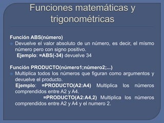 Función ABS(número)
 Devuelve el valor absoluto de un número, es decir, el mísmo
  número pero con signo positivo.
   Ejemplo: =ABS(-34) devuelve 34

Función PRODUCTO(número1;número2;...)
 Multiplica todos los números que figuran como argumentos y
  devuelve el producto.
  Ejemplo: =PRODUCTO(A2:A4) Multiplica los números
  comprendidos entre A2 y A4.
               =PRODUCTO(A2:A4,2) Multiplica los números
  comprendidos entre A2 y A4 y el numero 2.
 