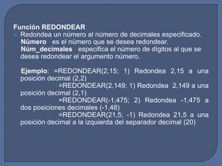 Función REDONDEAR
 Redondea un número al número de decimales especificado.
  Número es el número que se desea redondear.
  Núm_decimales especifica el número de dígitos al que se
  desea redondear el argumento número.

  Ejemplo: =REDONDEAR(2,15; 1) Redondea 2,15 a una
  posición decimal (2,2)
              =REDONDEAR(2,149; 1) Redondea 2,149 a una
  posición decimal (2,1)
              =REDONDEAR(-1,475; 2) Redondea -1,475 a
  dos posiciones decimales (-1,48)
              =REDONDEAR(21,5; -1) Redondea 21,5 a una
  posición decimal a la izquierda del separador decimal (20)
 