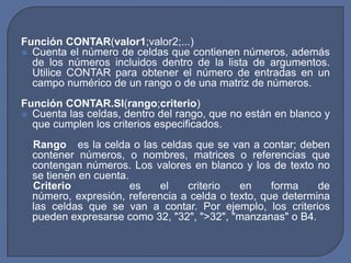 Función CONTAR(valor1;valor2;...)
 Cuenta el número de celdas que contienen números, además
  de los números incluidos dentro de la lista de argumentos.
  Utilice CONTAR para obtener el número de entradas en un
  campo numérico de un rango o de una matriz de números.
Función CONTAR.SI(rango;criterio)
 Cuenta las celdas, dentro del rango, que no están en blanco y
  que cumplen los criterios especificados.
  Rango es la celda o las celdas que se van a contar; deben
  contener números, o nombres, matrices o referencias que
  contengan números. Los valores en blanco y los de texto no
  se tienen en cuenta.
  Criterio             es   el   criterio   en     forma    de
  número, expresión, referencia a celda o texto, que determina
  las celdas que se van a contar. Por ejemplo, los criterios
  pueden expresarse como 32, "32", ">32", "manzanas" o B4.
 