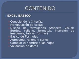    EXCEL BASICO

    • Conociendo la Interfaz
    • Manipulación de celdas
    • Diseño de formularios      (Aspecto Visual:
      Bordes, relleno, formatos, inserción de
      imágenes, tablas, formas)
    • Básico de Formulas
    • Autosuma, relleno y series
    • Cambiar el nombre a las hojas
    • Validación de datos
 