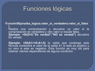 FunciónSI(prueba_logica;valor_si_verdadero;valor_si_falso
  )
 Realiza una comprobación y devuelve un valor si la
  comprobación es verdadera y otro valor si resulta falsa.
  Ejemplo: =SI(5=5;"Es verdad";"NO es verdad") devuelve
  Es verdad
  Ejemplo: =SI(A1>=0;A1;0) la celda que contenga esta
  fórmula contendrá el valor de la celda A1 si este es positivo y
  un cero si este es negativo. Esta función es muy útil para
  obtener valores dependiendo de alguna condición.
 