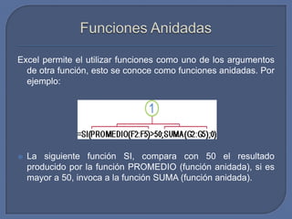 Excel permite el utilizar funciones como uno de los argumentos
  de otra función, esto se conoce como funciones anidadas. Por
  ejemplo:




   La siguiente función SI, compara con 50 el resultado
    producido por la función PROMEDIO (función anidada), si es
    mayor a 50, invoca a la función SUMA (función anidada).
 