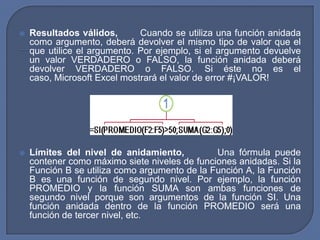    Resultados válidos,       Cuando se utiliza una función anidada
    como argumento, deberá devolver el mismo tipo de valor que el
    que utilice el argumento. Por ejemplo, si el argumento devuelve
    un valor VERDADERO o FALSO, la función anidada deberá
    devolver VERDADERO o FALSO. Si éste no es el
    caso, Microsoft Excel mostrará el valor de error #¡VALOR!




   Límites del nivel de anidamiento,          Una fórmula puede
    contener como máximo siete niveles de funciones anidadas. Si la
    Función B se utiliza como argumento de la Función A, la Función
    B es una función de segundo nivel. Por ejemplo, la función
    PROMEDIO y la función SUMA son ambas funciones de
    segundo nivel porque son argumentos de la función SI. Una
    función anidada dentro de la función PROMEDIO será una
    función de tercer nivel, etc.
 